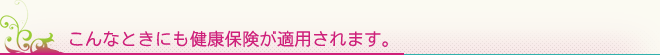 こんなときにも健康保険が適用されます。